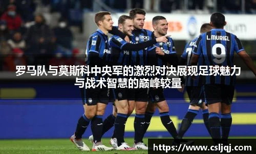 罗马队与莫斯科中央军的激烈对决展现足球魅力与战术智慧的巅峰较量